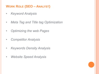 WORK ROLE {SEO – ANALYST}

•   Keyword Analysis

•   Meta Tag and Title tag Optimization

•   Optimizing the web Pages

•   Competitor Analysis

•   Keywords Density Analysis

•   Website Speed Analysis
 