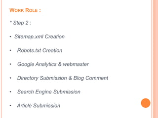 WORK ROLE :

* Step 2 :

• Sitemap.xml Creation

•   Robots.txt Creation

•   Google Analytics & webmaster

•   Directory Submission & Blog Comment

•   Search Engine Submission

•   Article Submission
 