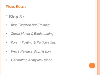 WORK ROLE :


* Step 3 :
•   Blog Creation and Posting

•   Social Media & Bookmarking

•   Forum Posting & Participating.

•   Press Release Submission

•   Generating Analytics Report.
 