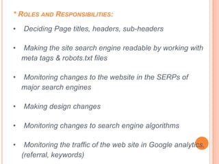 * ROLES AND RESPONSIBILITIES:

•   Deciding Page titles, headers, sub-headers

•   Making the site search engine readable by working with
    meta tags & robots.txt files

•   Monitoring changes to the website in the SERPs of
    major search engines

•   Making design changes

•   Monitoring changes to search engine algorithms

•    Monitoring the traffic of the web site in Google analytics,
    (referral, keywords)
 