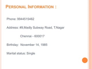 PERSONAL INFORMATION :

Phone: 9944515482

Address: #9,Madly Subway Road, T.Nagar

          Chennai - 600017

Birthday: November 14, 1985

Marital status: Single
 