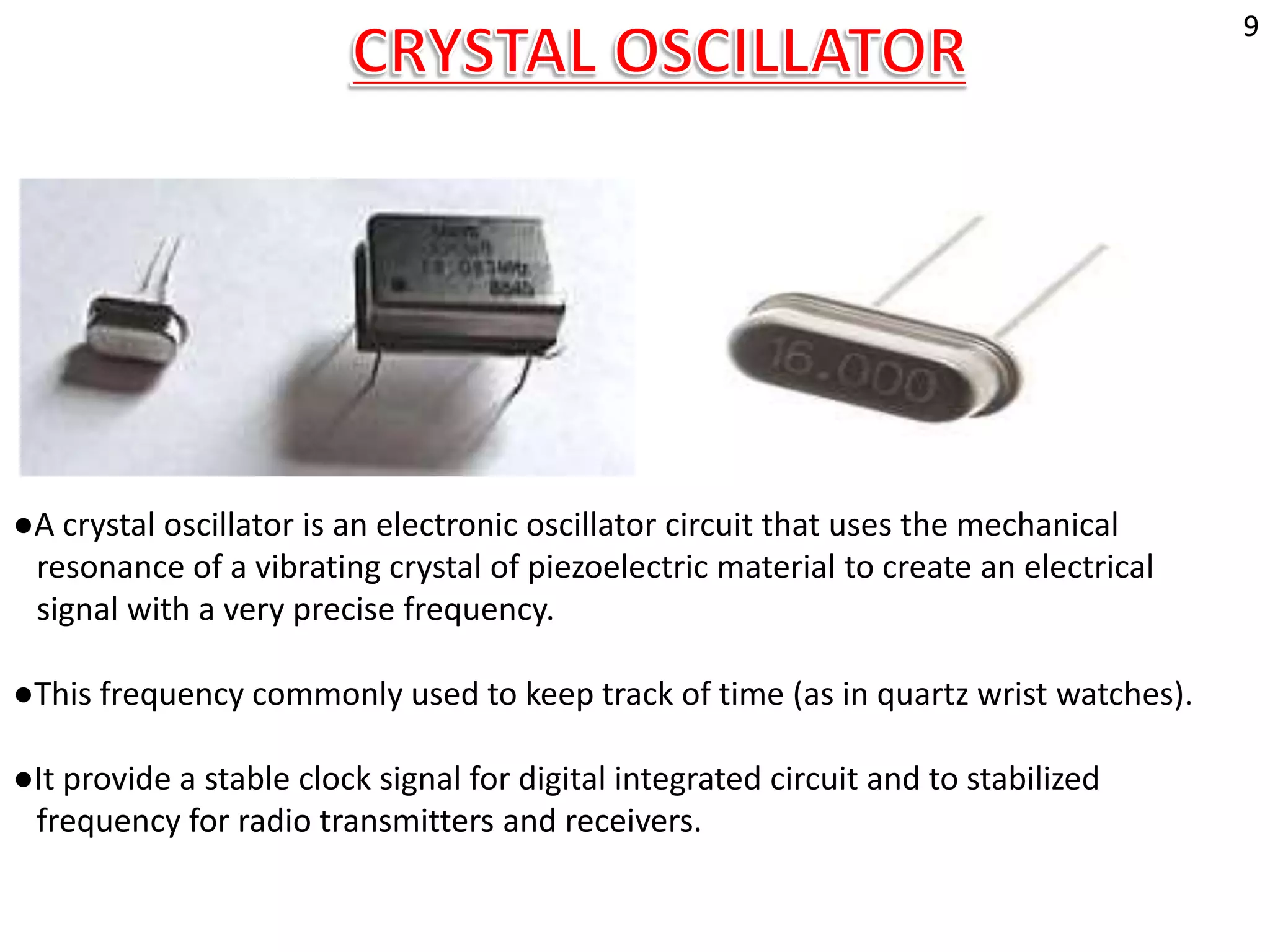 ●A crystal oscillator is an electronic oscillator circuit that uses the mechanical
resonance of a vibrating crystal of piezoelectric material to create an electrical
signal with a very precise frequency.
●This frequency commonly used to keep track of time (as in quartz wrist watches).
●It provide a stable clock signal for digital integrated circuit and to stabilized
frequency for radio transmitters and receivers.
9
 