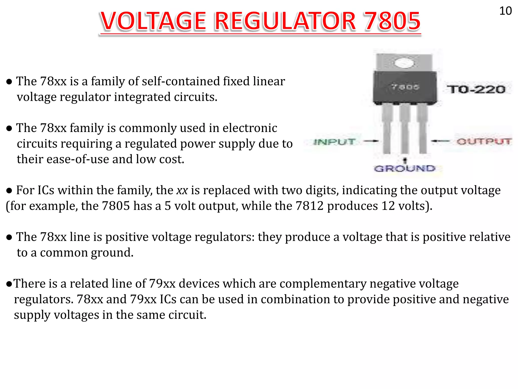 ● The 78xx is a family of self-contained fixed linear
voltage regulator integrated circuits.
● The 78xx family is commonly used in electronic
circuits requiring a regulated power supply due to
their ease-of-use and low cost.
● For ICs within the family, the xx is replaced with two digits, indicating the output voltage
(for example, the 7805 has a 5 volt output, while the 7812 produces 12 volts).
● The 78xx line is positive voltage regulators: they produce a voltage that is positive relative
to a common ground.
●There is a related line of 79xx devices which are complementary negative voltage
regulators. 78xx and 79xx ICs can be used in combination to provide positive and negative
supply voltages in the same circuit.
10
 