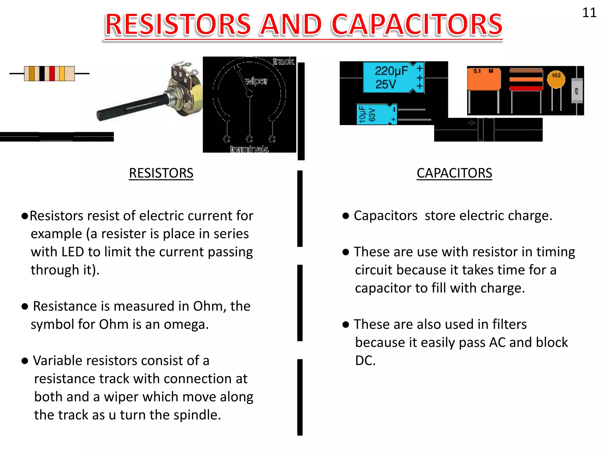 RESISTORS CAPACITORS
│
│
│
│
●Resistors resist of electric current for
example (a resister is place in series
with LED to limit the current passing
through it).
● Resistance is measured in Ohm, the
symbol for Ohm is an omega.
● Variable resistors consist of a
resistance track with connection at
both and a wiper which move along
the track as u turn the spindle.
● Capacitors store electric charge.
● These are use with resistor in timing
circuit because it takes time for a
capacitor to fill with charge.
● These are also used in filters
because it easily pass AC and block
DC.
11
 