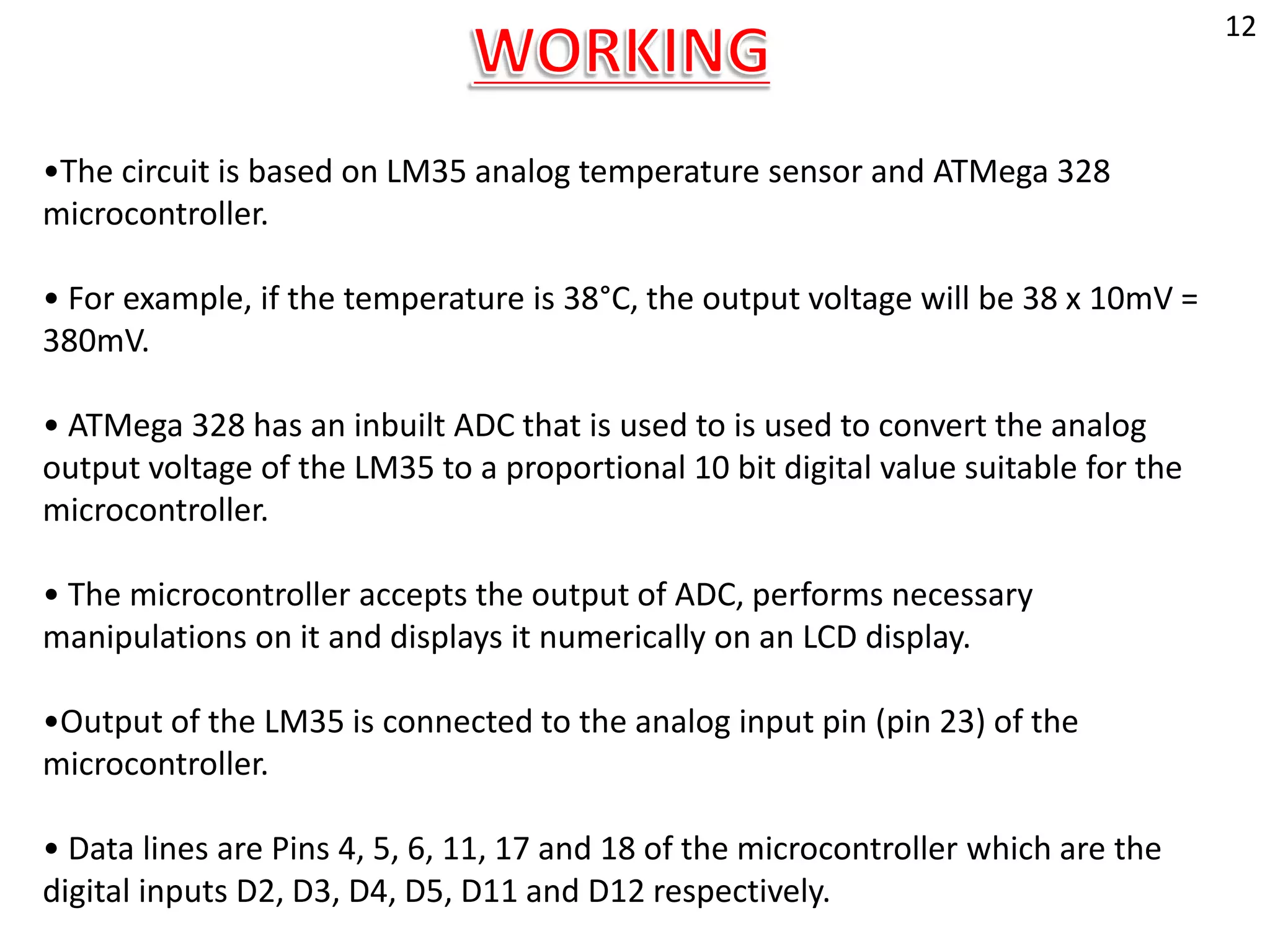 •The circuit is based on LM35 analog temperature sensor and ATMega 328
microcontroller.
• For example, if the temperature is 38°C, the output voltage will be 38 x 10mV =
380mV.
• ATMega 328 has an inbuilt ADC that is used to is used to convert the analog
output voltage of the LM35 to a proportional 10 bit digital value suitable for the
microcontroller.
• The microcontroller accepts the output of ADC, performs necessary
manipulations on it and displays it numerically on an LCD display.
•Output of the LM35 is connected to the analog input pin (pin 23) of the
microcontroller.
• Data lines are Pins 4, 5, 6, 11, 17 and 18 of the microcontroller which are the
digital inputs D2, D3, D4, D5, D11 and D12 respectively.
12
 