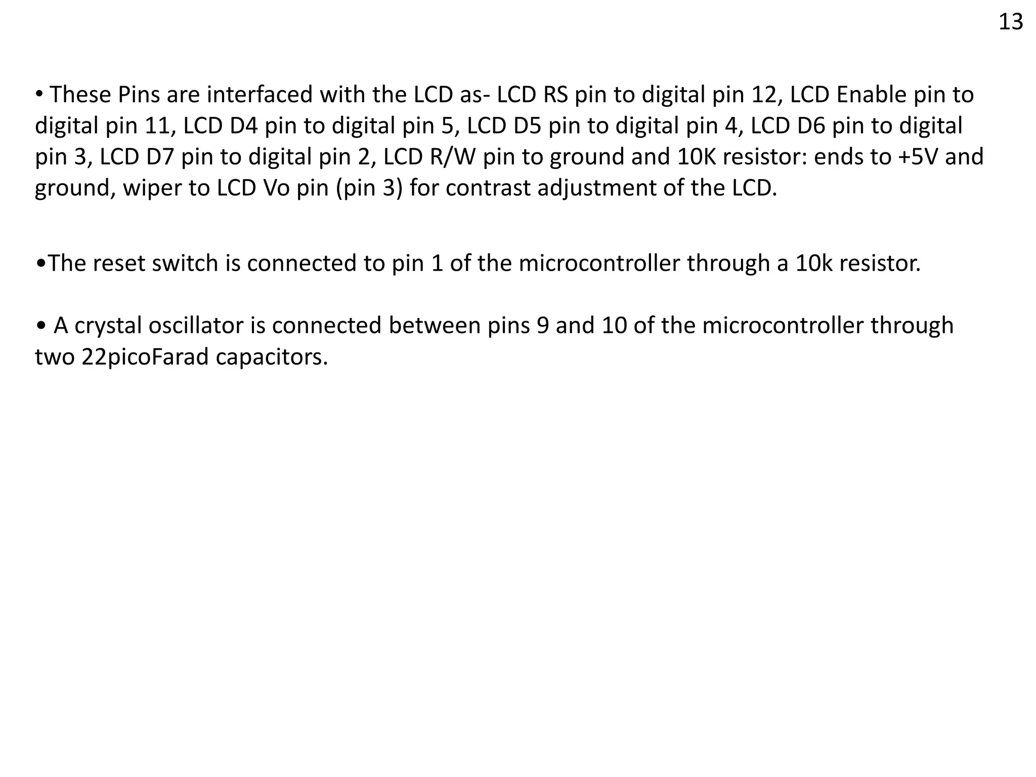 •The reset switch is connected to pin 1 of the microcontroller through a 10k resistor.
• A crystal oscillator is connected between pins 9 and 10 of the microcontroller through
two 22picoFarad capacitors.
• These Pins are interfaced with the LCD as- LCD RS pin to digital pin 12, LCD Enable pin to
digital pin 11, LCD D4 pin to digital pin 5, LCD D5 pin to digital pin 4, LCD D6 pin to digital
pin 3, LCD D7 pin to digital pin 2, LCD R/W pin to ground and 10K resistor: ends to +5V and
ground, wiper to LCD Vo pin (pin 3) for contrast adjustment of the LCD.
13
 