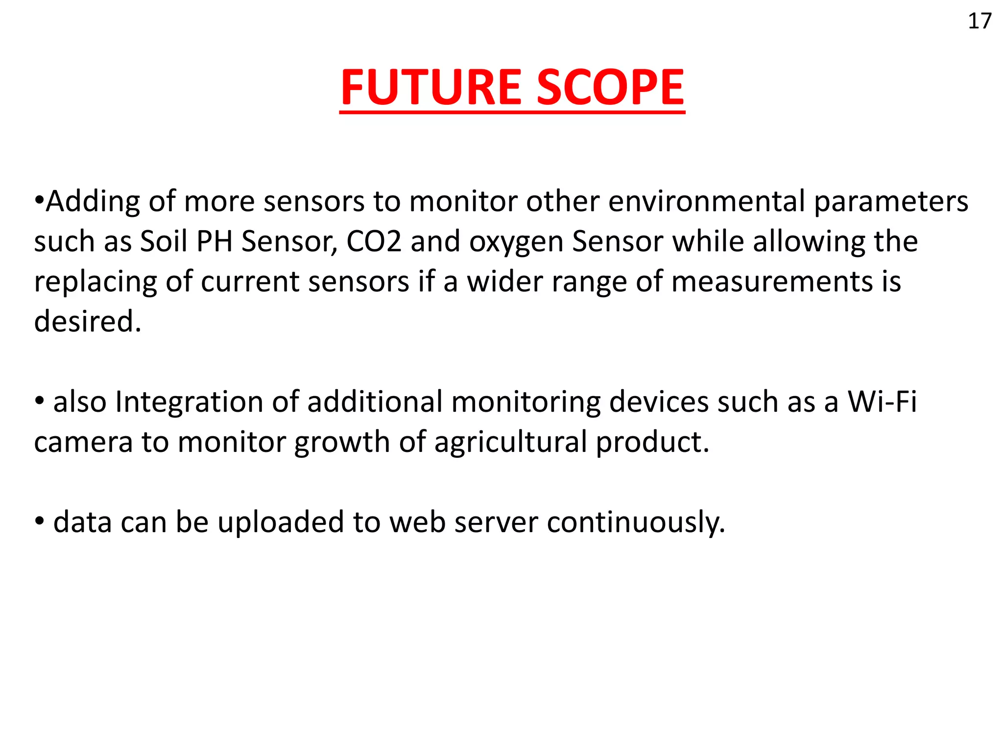 FUTURE SCOPE
•Adding of more sensors to monitor other environmental parameters
such as Soil PH Sensor, CO2 and oxygen Sensor while allowing the
replacing of current sensors if a wider range of measurements is
desired.
• also Integration of additional monitoring devices such as a Wi-Fi
camera to monitor growth of agricultural product.
• data can be uploaded to web server continuously.
17
 