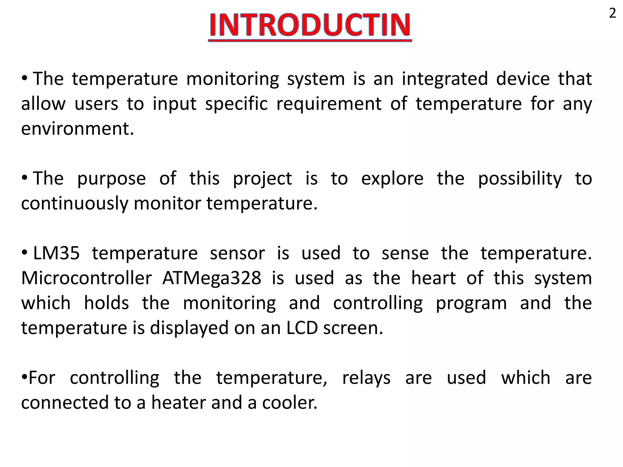 • The temperature monitoring system is an integrated device that
allow users to input specific requirement of temperature for any
environment.
• The purpose of this project is to explore the possibility to
continuously monitor temperature.
• LM35 temperature sensor is used to sense the temperature.
Microcontroller ATMega328 is used as the heart of this system
which holds the monitoring and controlling program and the
temperature is displayed on an LCD screen.
•For controlling the temperature, relays are used which are
connected to a heater and a cooler.
2
 
