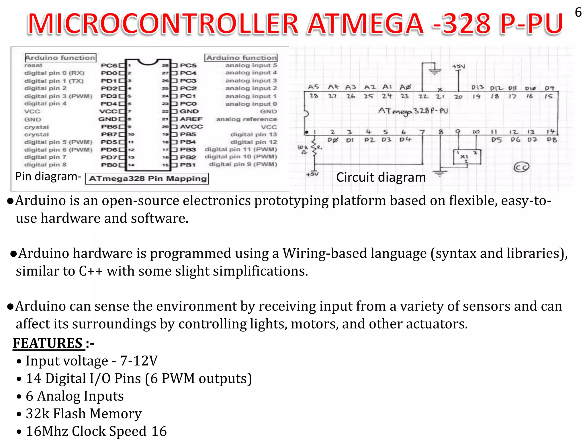 Pin diagram- Circuit diagram
FEATURES :-
• Input voltage - 7-12V
• 14 Digital I/O Pins (6 PWM outputs)
• 6 Analog Inputs
• 32k Flash Memory
• 16Mhz Clock Speed 16
●Arduino is an open-source electronics prototyping platform based on flexible, easy-to-
use hardware and software.
●Arduino hardware is programmed using a Wiring-based language (syntax and libraries),
similar to C++ with some slight simplifications.
●Arduino can sense the environment by receiving input from a variety of sensors and can
affect its surroundings by controlling lights, motors, and other actuators.
6
 
