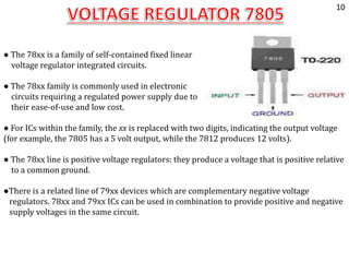 ● The 78xx is a family of self-contained fixed linear
voltage regulator integrated circuits.
● The 78xx family is commonly used in electronic
circuits requiring a regulated power supply due to
their ease-of-use and low cost.
● For ICs within the family, the xx is replaced with two digits, indicating the output voltage
(for example, the 7805 has a 5 volt output, while the 7812 produces 12 volts).
● The 78xx line is positive voltage regulators: they produce a voltage that is positive relative
to a common ground.
●There is a related line of 79xx devices which are complementary negative voltage
regulators. 78xx and 79xx ICs can be used in combination to provide positive and negative
supply voltages in the same circuit.
10
 