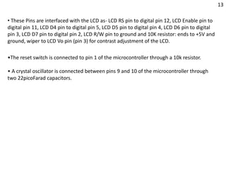 •The reset switch is connected to pin 1 of the microcontroller through a 10k resistor.
• A crystal oscillator is connected between pins 9 and 10 of the microcontroller through
two 22picoFarad capacitors.
• These Pins are interfaced with the LCD as- LCD RS pin to digital pin 12, LCD Enable pin to
digital pin 11, LCD D4 pin to digital pin 5, LCD D5 pin to digital pin 4, LCD D6 pin to digital
pin 3, LCD D7 pin to digital pin 2, LCD R/W pin to ground and 10K resistor: ends to +5V and
ground, wiper to LCD Vo pin (pin 3) for contrast adjustment of the LCD.
13
 