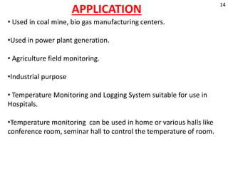 APPLICATION
• Used in coal mine, bio gas manufacturing centers.
•Used in power plant generation.
• Agriculture field monitoring.
•Industrial purpose
• Temperature Monitoring and Logging System suitable for use in
Hospitals.
•Temperature monitoring can be used in home or various halls like
conference room, seminar hall to control the temperature of room.
14
 