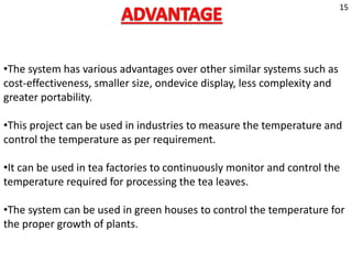 •The system has various advantages over other similar systems such as
cost-effectiveness, smaller size, ondevice display, less complexity and
greater portability.
•This project can be used in industries to measure the temperature and
control the temperature as per requirement.
•It can be used in tea factories to continuously monitor and control the
temperature required for processing the tea leaves.
•The system can be used in green houses to control the temperature for
the proper growth of plants.
15
 