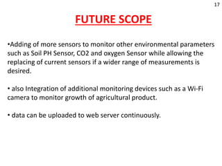 FUTURE SCOPE
•Adding of more sensors to monitor other environmental parameters
such as Soil PH Sensor, CO2 and oxygen Sensor while allowing the
replacing of current sensors if a wider range of measurements is
desired.
• also Integration of additional monitoring devices such as a Wi-Fi
camera to monitor growth of agricultural product.
• data can be uploaded to web server continuously.
17
 