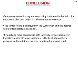 •Temperature monitoring and controlling is done with the help of a
microcontroller and LM35DZ is the temperature sensor.
•The temperature is displayed on the LCD screen and the desired
value of temperature is also set.
•by applying more sensors like light intensity sensor, barometer,
humidity sensor etc, more parameters like light, atmospheric
pressure and humidity etc can be monitored and controlled.
18
 