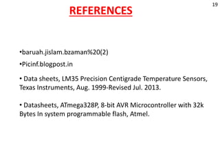 REFERENCES
•baruah.jislam.bzaman%20(2)
•Picinf.blogpost.in
• Data sheets, LM35 Precision Centigrade Temperature Sensors,
Texas Instruments, Aug. 1999-Revised Jul. 2013.
• Datasheets, ATmega328P, 8-bit AVR Microcontroller with 32k
Bytes In system programmable flash, Atmel.
19
 