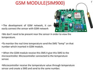 GSM MODULE(SIM900)
• The development of GSM network, it can
easily connect the sensor with GSM network
•We don’t need to be present near the sensor in order to view the
temperature.
•To monitor the real time temperature send the SMS “temp” on that
number which inserted in GSM module.
• When the GSM module receive this SMS it give this SMS to the
microcontroller. Microcontroller connected to the temperature
sensor.
•Microcontroller receive the temperature value through temperature
sensor and create a SMS and send to the same number.
7
 
