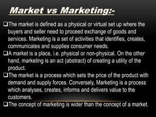 The market is defined as a physical or virtual set up where the
buyers and seller need to proceed exchange of goods and
services. Marketing is a set of activities that identifies, creates,
communicates and supplies consumer needs.
A market is a place, i.e. physical or non-physical. On the other
hand, marketing is an act (abstract) of creating a utility of the
product.
The market is a process which sets the price of the product with
demand and supply forces. Conversely, Marketing is a process
which analyses, creates, informs and delivers value to the
customers.
The concept of marketing is wider than the concept of a market.
 