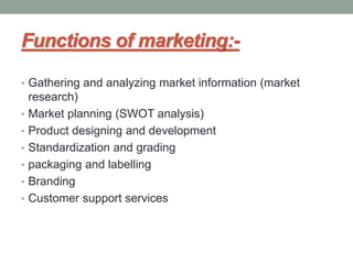Functions of marketing:-
• Gathering and analyzing market information (market
research)
• Market planning (SWOT analysis)
• Product designing and development
• Standardization and grading
• packaging and labelling
• Branding
• Customer support services
 
