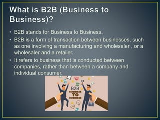 • B2B stands for Business to Business.
• B2B is a form of transaction between businesses, such
as one involving a manufacturing and wholesaler , or a
wholesaler and a retailer.
• It refers to business that is conducted between
companies, rather than between a company and
individual consumer.
 