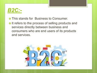 B2C:-
 This stands for Business to Consumer.
 It refers to the process of selling products and
services directly between business and
consumers who are end users of its products
and services.
 