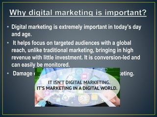 • Digital marketing is extremely important in today's day
and age.
• It helps focus on targeted audiences with a global
reach, unlike traditional marketing, bringing in high
revenue with little investment. It is conversion-led and
can easily be monitored.
• Damage control is also easy with digital marketing.
 