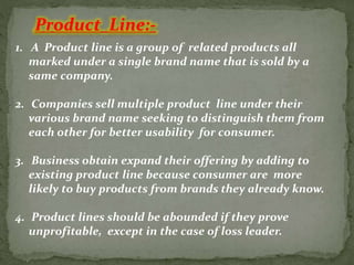 Product Line:-
1. A Product line is a group of related products all
marked under a single brand name that is sold by a
same company.
2. Companies sell multiple product line under their
various brand name seeking to distinguish them from
each other for better usability for consumer.
3. Business obtain expand their offering by adding to
existing product line because consumer are more
likely to buy products from brands they already know.
4. Product lines should be abounded if they prove
unprofitable, except in the case of loss leader.
 