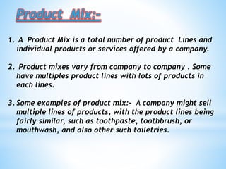Product Mix:-
1. A Product Mix is a total number of product Lines and
individual products or services offered by a company.
2. Product mixes vary from company to company . Some
have multiples product lines with lots of products in
each lines.
3. Some examples of product mix:- A company might sell
multiple lines of products, with the product lines being
fairly similar, such as toothpaste, toothbrush, or
mouthwash, and also other such toiletries.
 