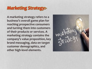 A marketing strategy refers to a
business's overall game plan for
reaching prospective consumers
and turning them into customers
of their products or services. A
marketing strategy contains the
company's value proposition, key
brand messaging, data on target
customer demographics, and
other high-level elements.
Marketing Strategy:-
 