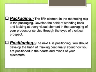  Packaging:-The fifth element in the marketing mix
is the packaging. Develop the habit of standing back
and looking at every visual element in the packaging of
your product or service through the eyes of a critical
prospect.
 Positioning:-The next P is positioning. You should
develop the habit of thinking continually about how you
are positioned in the hearts and minds of your
customers.
 
