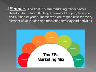 People:- The final P of the marketing mix is people.
Develop the habit of thinking in terms of the people inside
and outside of your business who are responsible for every
element of your sales and marketing strategy and activities.
 