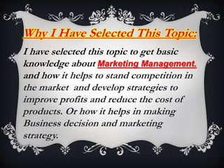 Why I Have Selected This Topic:
I have selected this topic to get basic
knowledge about Marketing Management.
and how it helps to stand competition in
the market and develop strategies to
improve profits and reduce the cost of
products. Or how it helps in making
Business decision and marketing
strategy.
 