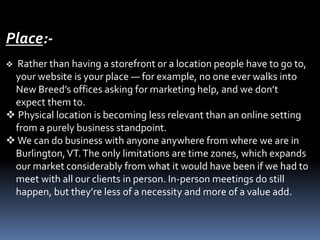 Place:-
 Rather than having a storefront or a location people have to go to,
your website is your place — for example, no one ever walks into
New Breed’s offices asking for marketing help, and we don’t
expect them to.
 Physical location is becoming less relevant than an online setting
from a purely business standpoint.
 We can do business with anyone anywhere from where we are in
Burlington,VT.The only limitations are time zones, which expands
our market considerably from what it would have been if we had to
meet with all our clients in person. In-person meetings do still
happen, but they’re less of a necessity and more of a value add.
 