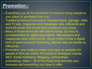 Promotion:-
o Everything you do for promotion is meant to bring people to
your place to purchase from you.
o Traditional forms of promotion included flyers, signage, radio
and TV ads, magazine and newspaper ads, billboards and
word-of-mouth that would drive people to your place.
o Many of those forms are still utilized today, but they’re
complemented by digital equivalents. Newspapers and
magazines have online forms. Social media is like a digital
form of word-of-mouth marketing. Banner ads are similar to
billboards.
o Promotion now works to make it as easy as possible for
people to find you online. Promotional strategies include
SEO, Email marketing, Blogging, partnerships,
podcasting, video— all of the things that promote your
business and everything you have to offer.
 
