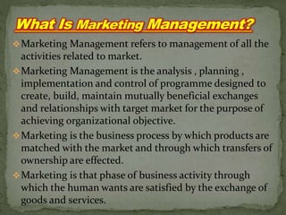 Marketing Management refers to management of all the
activities related to market.
Marketing Management is the analysis , planning ,
implementation and control of programme designed to
create, build, maintain mutually beneficial exchanges
and relationships with target market for the purpose of
achieving organizational objective.
Marketing is the business process by which products are
matched with the market and through which transfers of
ownership are effected.
Marketing is that phase of business activity through
which the human wants are satisfied by the exchange of
goods and services.
 