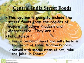 Central India Street Foods
This section is going to include the
street foods from the regions of
Gujarat, Madhya Pradesh and
Maharashtra. They are :
Poha Jalebi :
o Unique combo of sweet and salty taste in
the “heart of India” Madhya Pradesh.
o Served with special items of sev, nukti
and jalebi in Indore.
11
 