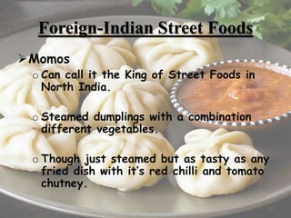 Foreign-Indian Street Foods
Momos
o Can call it the King of Street Foods in
North India.
o Steamed dumplings with a combination
different vegetables.
o Though just steamed but as tasty as any
fried dish with it’s red chilli and tomato
chutney.
16
 