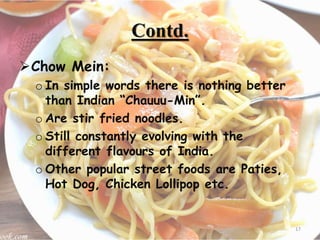 Contd.
Chow Mein:
o In simple words there is nothing better
than Indian “Chauuu-Min”.
o Are stir fried noodles.
o Still constantly evolving with the
different flavours of India.
o Other popular street foods are Paties,
Hot Dog, Chicken Lollipop etc.
17
 