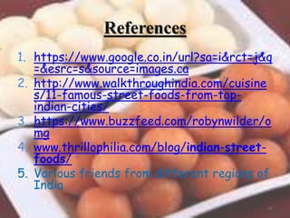 References
1. https://www.google.co.in/url?sa=i&rct=j&q
=&esrc=s&source=images.ca
2. http://www.walkthroughindia.com/cuisine
s/11-famous-street-foods-from-top-
indian-cities/
3. https://www.buzzfeed.com/robynwilder/o
mg
4. www.thrillophilia.com/blog/indian-street-
foods/
5. Various friends from different regions of
India.
18
 
