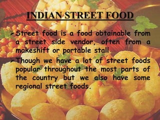 INDIAN STREET FOOD
Street food is a food obtainable from
a street side vendor, often from a
makeshift or portable stall
Though we have a lot of street foods
popular throughout the most parts of
the country but we also have some
regional street foods.
3
 