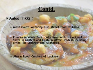 Contd.
Aaloo Tikki :
o Most mouth-watering dish street food of India.
o Famous in whole India but comes with it’s original
taste in Central and Eastern Uttar Pradesh including
cities like Lucknow and Allahabad.
o Also a Royal Cuisines of Lucknow.
6
 