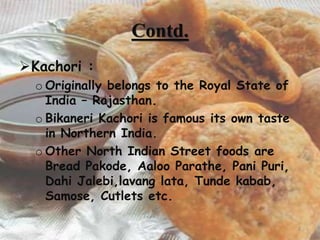 Contd.
Kachori :
o Originally belongs to the Royal State of
India – Rajasthan.
o Bikaneri Kachori is famous its own taste
in Northern India.
o Other North Indian Street foods are
Bread Pakode, Aaloo Parathe, Pani Puri,
Dahi Jalebi,lavang lata, Tunde kabab,
Samose, Cutlets etc.
8
 