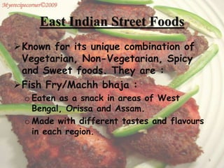 East Indian Street Foods
Known for its unique combination of
Vegetarian, Non-Vegetarian, Spicy
and Sweet foods. They are :
Fish Fry/Machh bhaja :
o Eaten as a snack in areas of West
Bengal, Orissa and Assam.
o Made with different tastes and flavours
in each region.
9
 