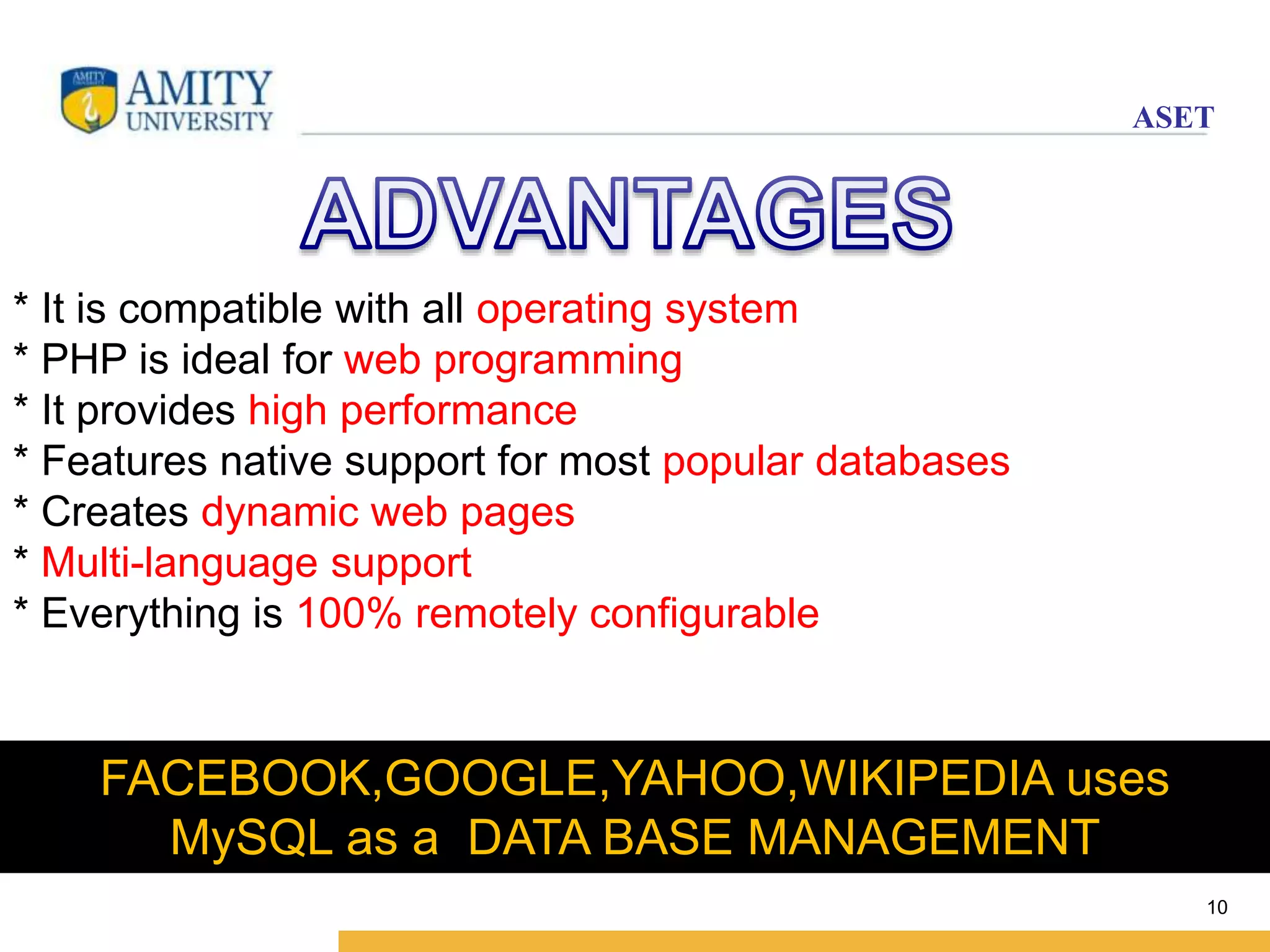 ASET 
10 
* It is compatible with all operating system 
* PHP is ideal for web programming 
* It provides high performance 
* Features native support for most popular databases 
* Creates dynamic web pages 
* Multi-language support 
* Everything is 100% remotely configurable 
FACEBOOK,GOOGLE,YAHOO,WIKIPEDIA uses 
MySQL as a DATA BASE MANAGEMENT 
 