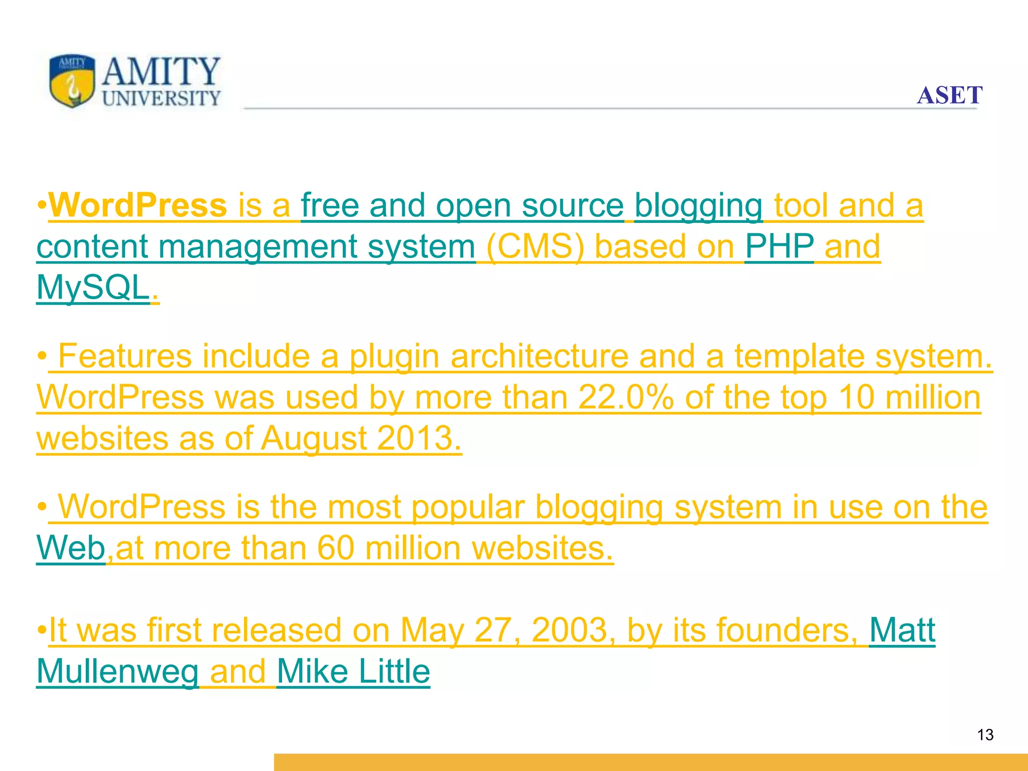 ASET 
13 
•WordPress is a free and open source blogging tool and a 
content management system (CMS) based on PHP and 
MySQL. 
• Features include a plugin architecture and a template system. 
WordPress was used by more than 22.0% of the top 10 million 
websites as of August 2013. 
• WordPress is the most popular blogging system in use on the 
Web,at more than 60 million websites. 
•It was first released on May 27, 2003, by its founders, Matt 
Mullenweg and Mike Little 
 