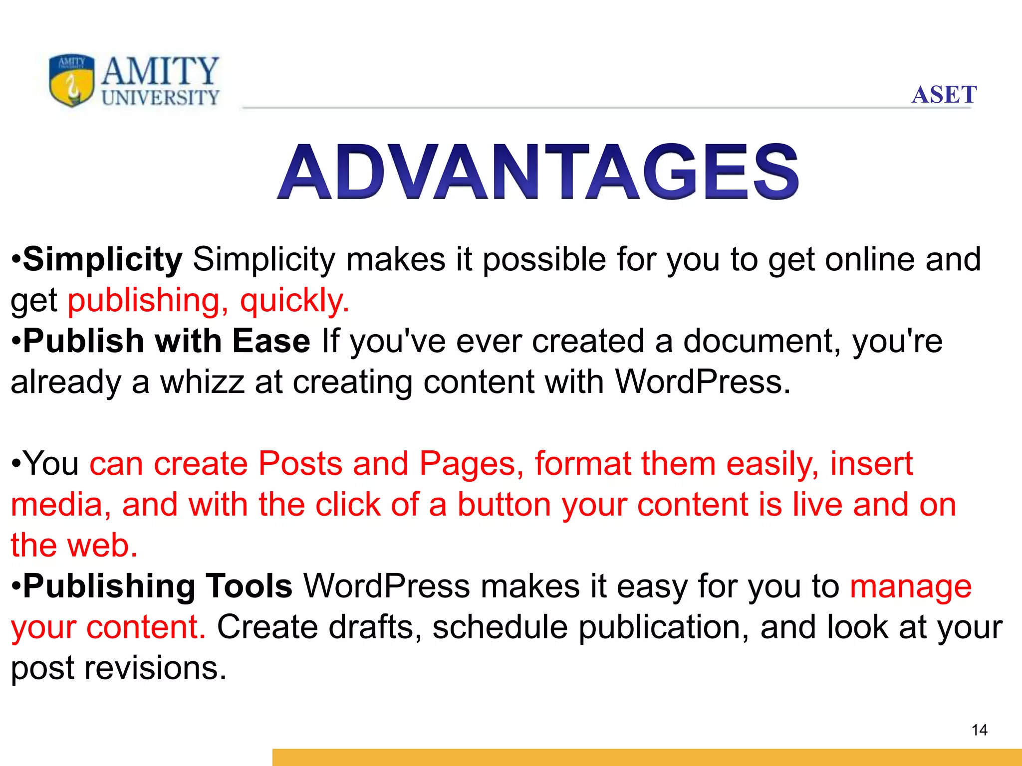 ASET 
•Simplicity Simplicity makes it possible for you to get online and 
get publishing, quickly. 
•Publish with Ease If you've ever created a document, you're 
already a whizz at creating content with WordPress. 
•You can create Posts and Pages, format them easily, insert 
media, and with the click of a button your content is live and on 
the web. 
•Publishing Tools WordPress makes it easy for you to manage 
your content. Create drafts, schedule publication, and look at your 
post revisions. 
14 
 