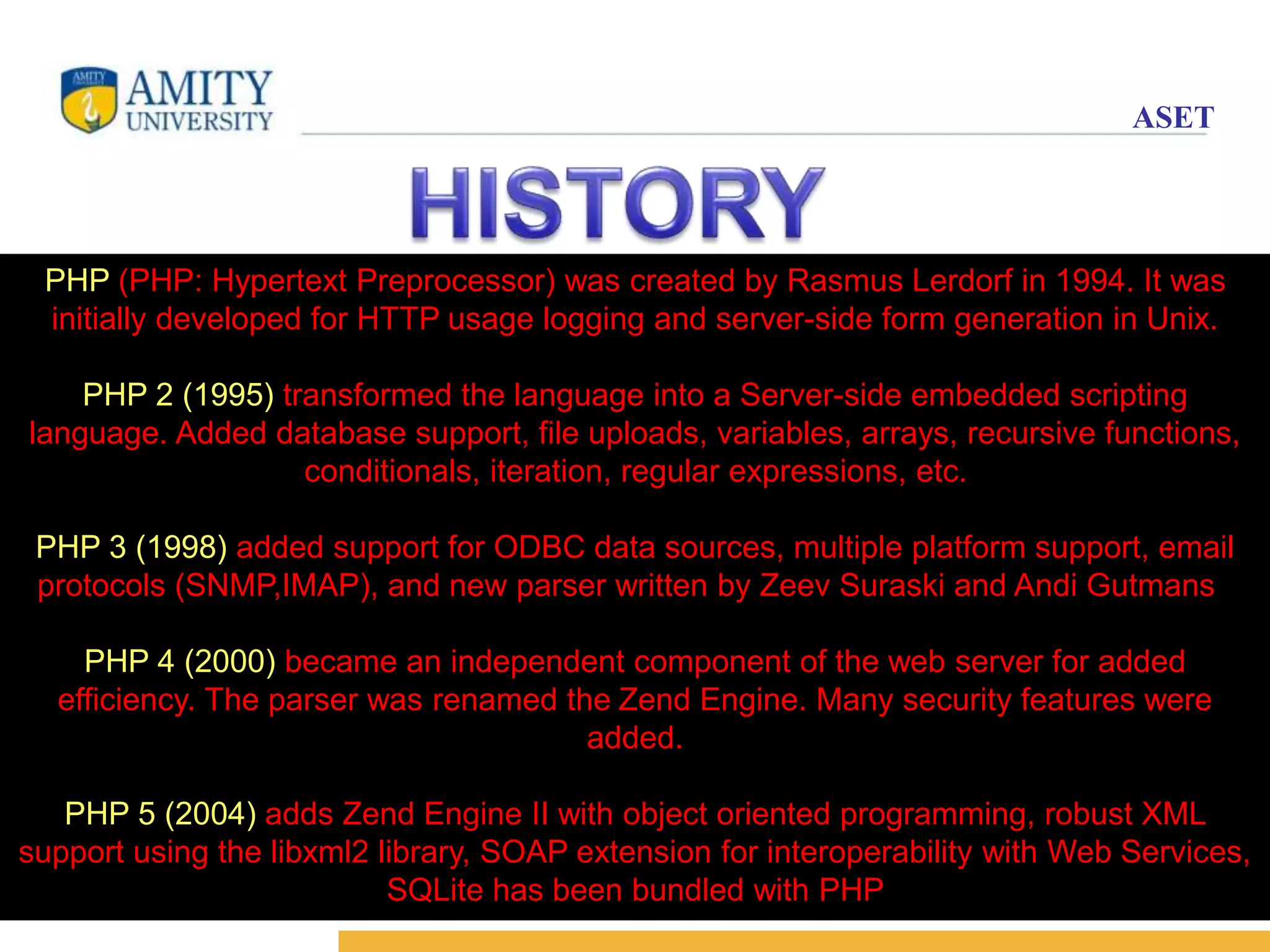 ASET 
PHP (PHP: Hypertext Preprocessor) was created by Rasmus Lerdorf in 1994. It was 
initially developed for HTTP usage logging and server-side form generation in Unix. 
5 
PHP 2 (1995) transformed the language into a Server-side embedded scripting 
language. Added database support, file uploads, variables, arrays, recursive functions, 
conditionals, iteration, regular expressions, etc. 
PHP 3 (1998) added support for ODBC data sources, multiple platform support, email 
protocols (SNMP,IMAP), and new parser written by Zeev Suraski and Andi Gutmans . 
PHP 4 (2000) became an independent component of the web server for added 
efficiency. The parser was renamed the Zend Engine. Many security features were 
added. 
PHP 5 (2004) adds Zend Engine II with object oriented programming, robust XML 
support using the libxml2 library, SOAP extension for interoperability with Web Services, 
SQLite has been bundled with PHP 
 