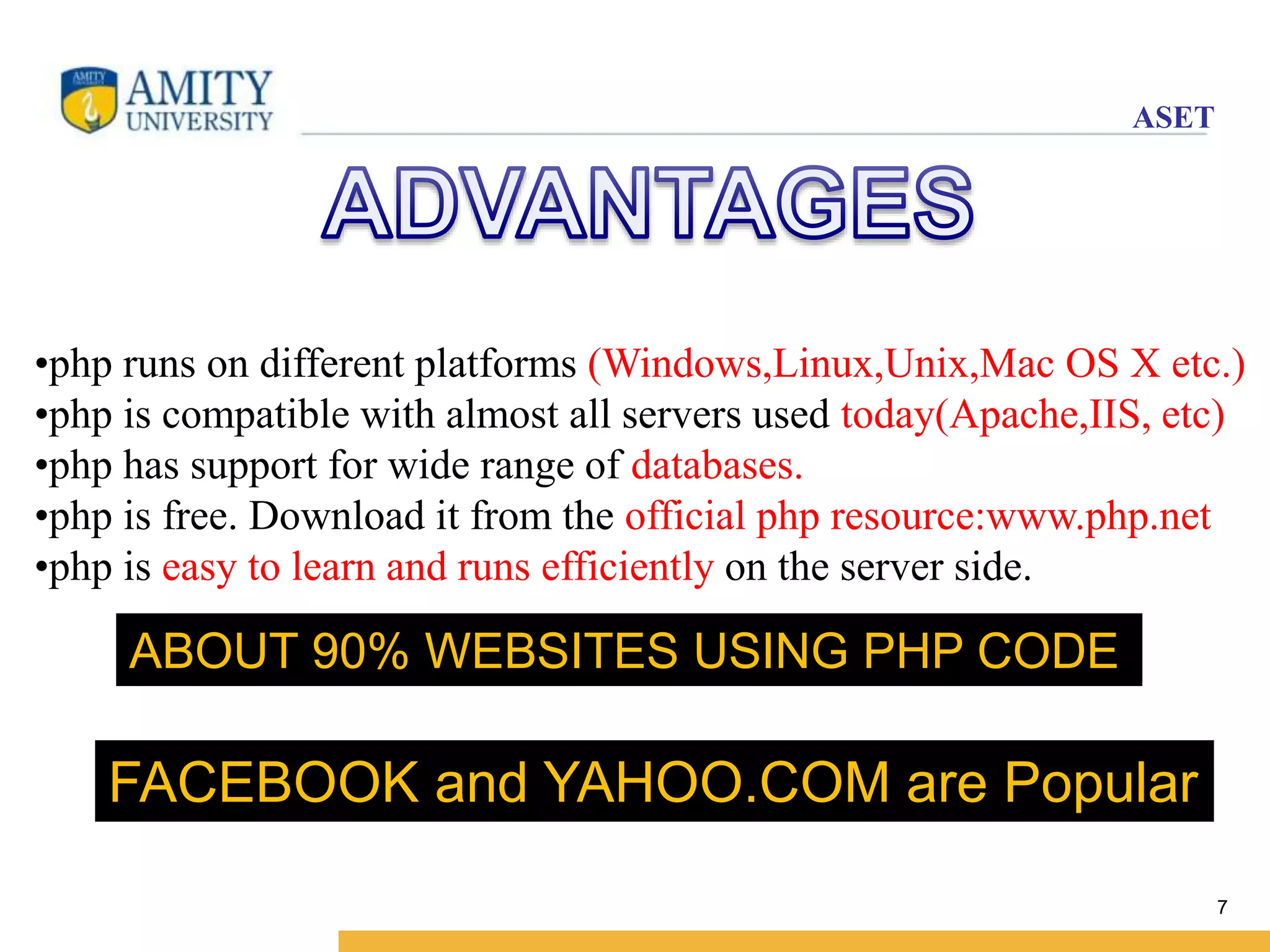 ASET 
•php runs on different platforms (Windows,Linux,Unix,Mac OS X etc.) 
•php is compatible with almost all servers used today(Apache,IIS, etc) 
•php has support for wide range of databases. 
•php is free. Download it from the official php resource:www.php.net 
•php is easy to learn and runs efficiently on the server side. 
7 
ABOUT 90% WEBSITES USING PHP CODE 
FACEBOOK and YAHOO.COM are Popular 
 