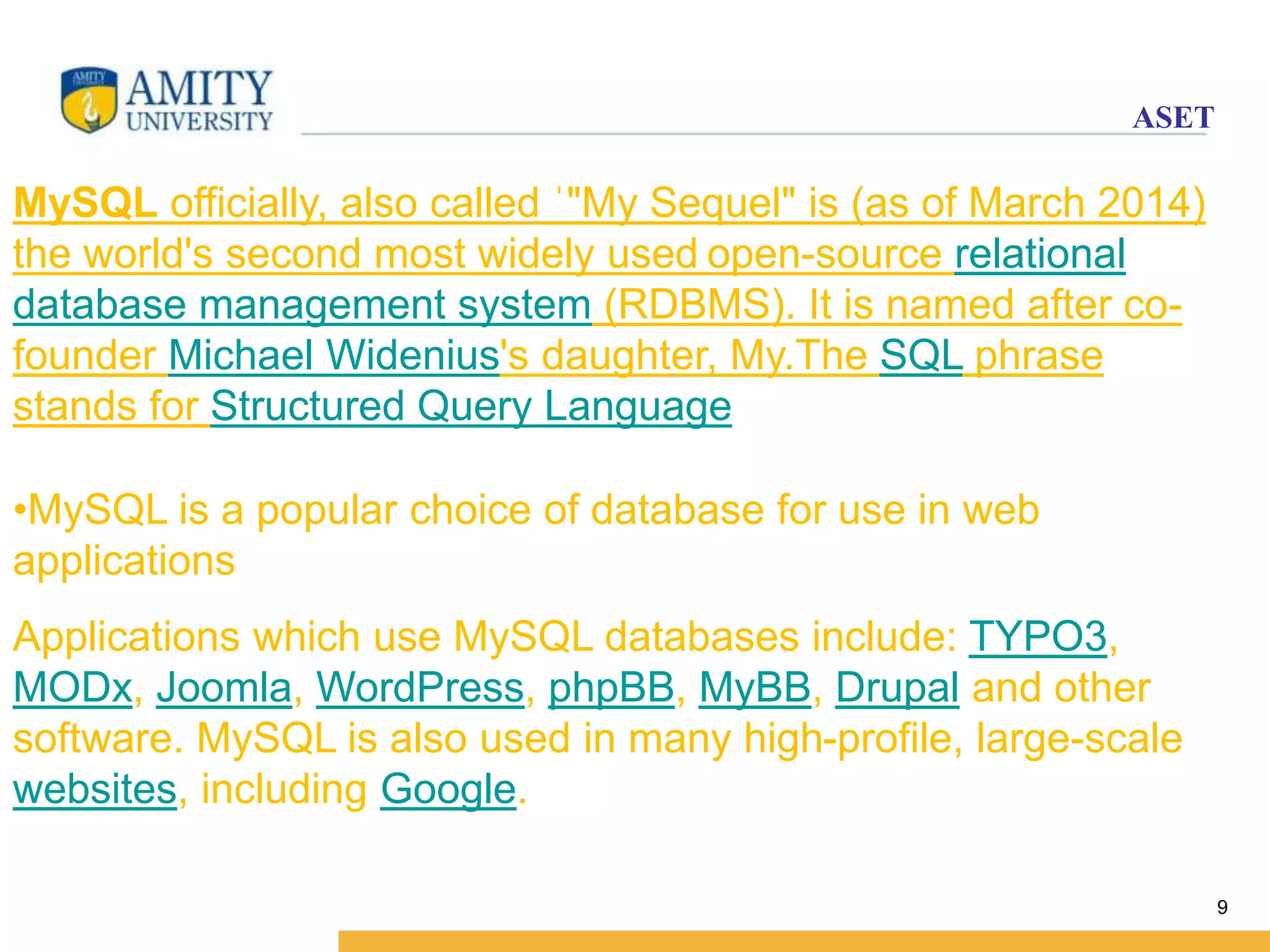 ASET 
9 
MySQL officially, also called ˈ"My Sequel" is (as of March 2014) 
the world's second most widely used open-source relational 
database management system (RDBMS). It is named after co-founder 
Michael Widenius's daughter, My.The SQL phrase 
stands for Structured Query Language 
•MySQL is a popular choice of database for use in web 
applications 
Applications which use MySQL databases include: TYPO3, 
MODx, Joomla, WordPress, phpBB, MyBB, Drupal and other 
software. MySQL is also used in many high-profile, large-scale 
websites, including Google. 
 