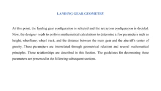 LANDING GEAR GEOMETRY
At this point, the landing gear configuration is selected and the retraction configuration is decided.
Now, the designer needs to perform mathematical calculations to determine a few parameters such as
height, wheelbase, wheel track, and the distance between the main gear and the aircraft’s center of
gravity. These parameters are interrelated through geometrical relations and several mathematical
principles. These relationships are described in this Section. The guidelines for determining these
parameters are presented in the following subsequent sections.
 